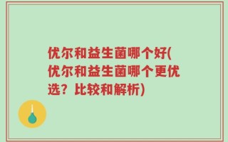 优尔和益生菌哪个好(优尔和益生菌哪个更优选？比较和解析)
