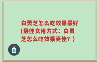 白灵芝怎么吃效果最好(最佳食用方式：白灵芝怎么吃效果更佳？)