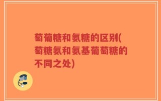 萄葡糖和氨糖的区别(萄糖氨和氨基葡萄糖的不同之处)