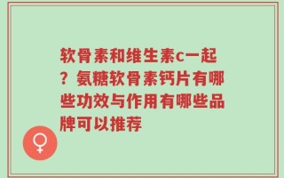 软骨素和维生素c一起？氨糖软骨素钙片有哪些功效与作用有哪些品牌可以推荐