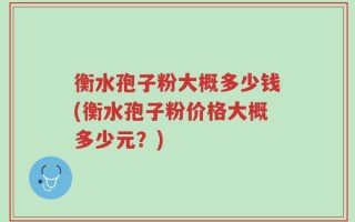 衡水孢子粉大概多少钱(衡水孢子粉价格大概多少元？)