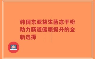 韩国东亚益生菌冻干粉助力肠道健康提升的全新选择