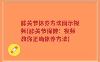 膝关节休养方法图示视频(膝关节保健：视频教你正确休养方法)