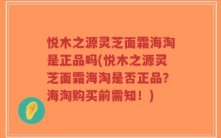 悦木之源灵芝面霜海淘是正品吗(悦木之源灵芝面霜海淘是否正品？海淘购买前需知！)