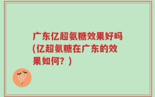 广东亿超氨糖效果好吗(亿超氨糖在广东的效果如何？)