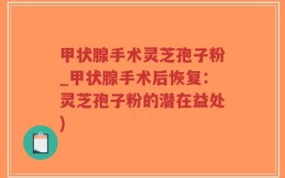甲状腺手术灵芝孢子粉_甲状腺手术后恢复：灵芝孢子粉的潜在益处)
