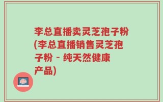 李总直播卖灵芝孢子粉(李总直播销售灵芝孢子粉 - 纯天然健康产品)