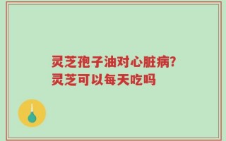 灵芝孢子油对心脏病？灵芝可以每天吃吗