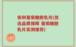 安利葡萄糖胺乳片(优选品质保障 葡萄糖胺乳片实测推荐)