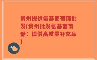 贵州提供氨基葡萄糖批发(贵州批发氨基葡萄糖：提供高质量补充品)