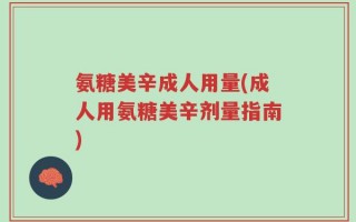氨糖美辛成人用量(成人用氨糖美辛剂量指南)