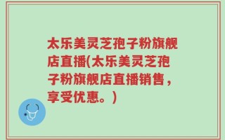 太乐美灵芝孢子粉旗舰店直播(太乐美灵芝孢子粉旗舰店直播销售，享受优惠。)