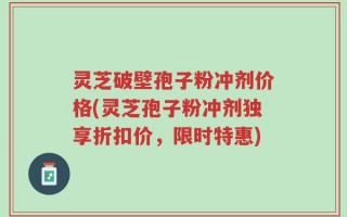 灵芝破壁孢子粉冲剂价格(灵芝孢子粉冲剂独享折扣价，限时特惠)