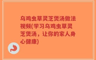 乌鸡虫草灵芝煲汤做法视频(学习乌鸡虫草灵芝煲汤，让你的家人身心健康)