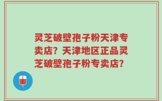 灵芝破壁孢子粉天津专卖店？天津地区正品灵芝破壁孢子粉专卖店？