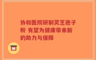 协和医院研制灵芝孢子粉 有望为健康带来新的助力与保障