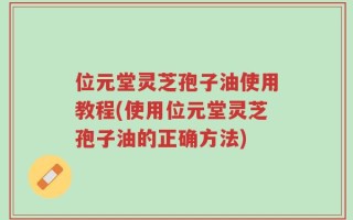 位元堂灵芝孢子油使用教程(使用位元堂灵芝孢子油的正确方法)