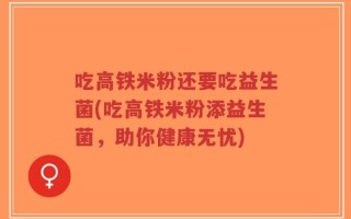 吃高铁米粉还要吃益生菌(吃高铁米粉添益生菌，助你健康无忧)
