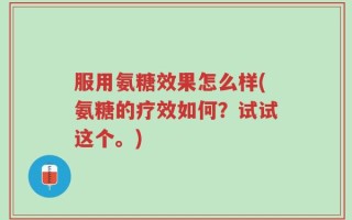 服用氨糖效果怎么样(氨糖的疗效如何？试试这个。)