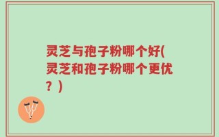 灵芝与孢子粉哪个好(灵芝和孢子粉哪个更优？)