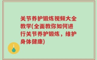 关节养护锻炼视频大全教学(全面教你如何进行关节养护锻炼，维护身体健康)