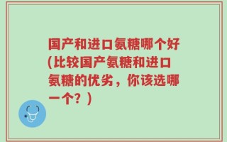 国产和进口氨糖哪个好(比较国产氨糖和进口氨糖的优劣，你该选哪一个？)