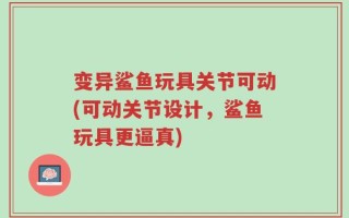 变异鲨鱼玩具关节可动(可动关节设计，鲨鱼玩具更逼真)