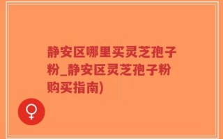 静安区哪里买灵芝孢子粉_静安区灵芝孢子粉购买指南)