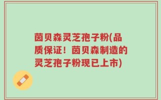 茵贝森灵芝孢子粉(品质保证！茵贝森制造的灵芝孢子粉现已上市)