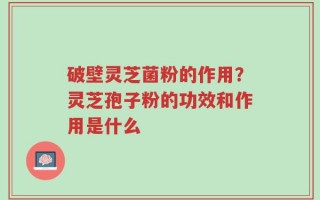 破壁灵芝菌粉的作用？灵芝孢子粉的功效和作用是什么