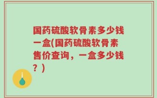 国药硫酸软骨素多少钱一盒(国药硫酸软骨素售价查询，一盒多少钱？)