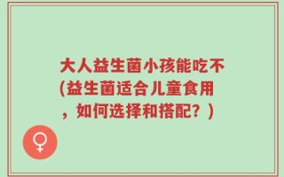 大人益生菌小孩能吃不(益生菌适合儿童食用，如何选择和搭配？)