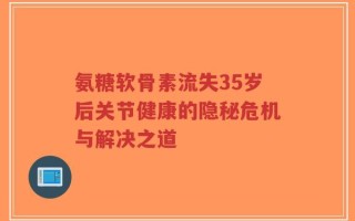 氨糖软骨素流失35岁后关节健康的隐秘危机与解决之道
