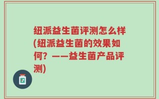 纽派益生菌评测怎么样(纽派益生菌的效果如何？——益生菌产品评测)