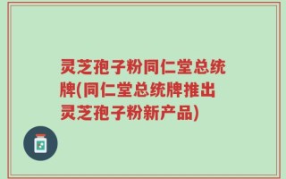 灵芝孢子粉同仁堂总统牌(同仁堂总统牌推出灵芝孢子粉新产品)