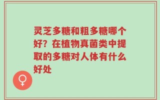 灵芝多糖和粗多糖哪个好？在植物真菌类中提取的多糖对人体有什么好处
