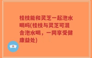 桂枝能和灵芝一起泡水喝吗(桂枝与灵芝可混合泡水喝，一同享受健康益处)