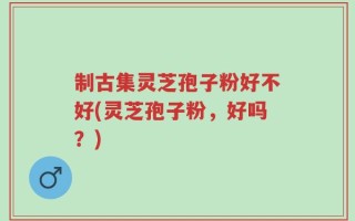 制古集灵芝孢子粉好不好(灵芝孢子粉，好吗？)