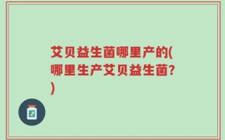 艾贝益生菌哪里产的(哪里生产艾贝益生菌？)