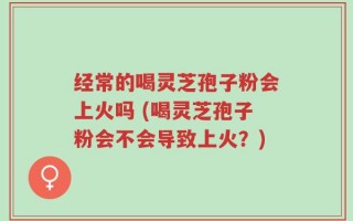 经常的喝灵芝孢子粉会上火吗 (喝灵芝孢子粉会不会导致上火？)