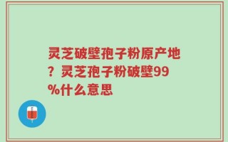灵芝破壁孢子粉原产地？灵芝孢子粉破壁99%什么意思