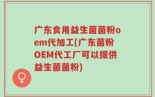 广东食用益生菌菌粉oem代加工(广东菌粉OEM代工厂可以提供益生菌菌粉)