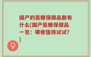 国产的氨糖保健品都有什么(国产氨糖保健品一览：哪些值得试试？)