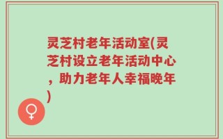灵芝村老年活动室(灵芝村设立老年活动中心，助力老年人幸福晚年)