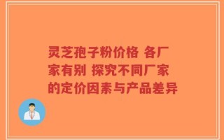 灵芝孢子粉价格 各厂家有别 探究不同厂家的定价因素与产品差异