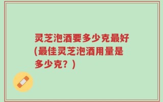 灵芝泡酒要多少克最好(最佳灵芝泡酒用量是多少克？)