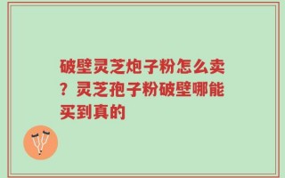 破壁灵芝炮子粉怎么卖？灵芝孢子粉破壁哪能买到真的