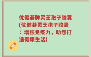 优健荟牌灵芝孢子胶囊(优健荟灵芝孢子胶囊：增强免疫力，助您打造健康生活)