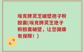 埃克牌灵芝破壁孢子粉胶囊(埃克牌灵芝孢子粉胶囊破壁，让您健康有保障！)