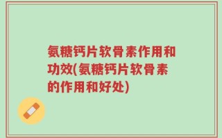 氨糖钙片软骨素作用和功效(氨糖钙片软骨素的作用和好处)